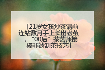 21岁女孩炒茶锅前连站数月手上长出老茧，“00后”茶艺师接棒非遗制茶技艺